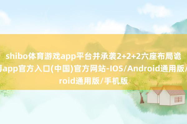 shibo体育游戏app平台并承袭2+2+2六座布局诡计-世博app官方入口(中国)官方网站-IOS/Android通用版/手机版