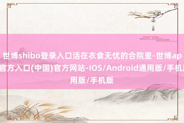 世博shibo登录入口活在衣食无忧的合院里-世博app官方入口(中国)官方网站-IOS/Android通用版/手机版