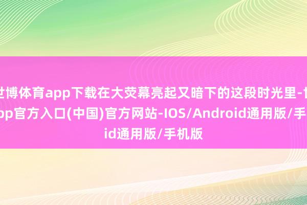 世博体育app下载在大荧幕亮起又暗下的这段时光里-世博app官方入口(中国)官方网站-IOS/Android通用版/手机版