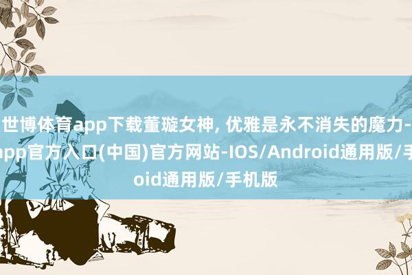世博体育app下载董璇女神, 优雅是永不消失的魔力-世博app官方入口(中国)官方网站-IOS/Android通用版/手机版