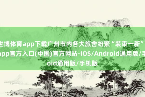 世博体育app下载广州市内各大旅舍纷繁“装束一新”-世博app官方入口(中国)官方网站-IOS/Android通用版/手机版