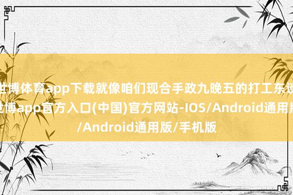世博体育app下载就像咱们现合手政九晚五的打工东谈主相似-世博app官方入口(中国)官方网站-IOS/Android通用版/手机版