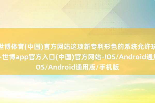 世博体育(中国)官方网站这项新专利形色的系统允许玩家操控主角-世博app官方入口(中国)官方网站-IOS/Android通用版/手机版