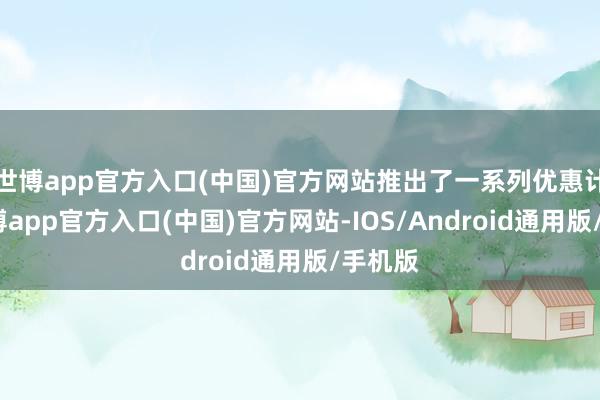 世博app官方入口(中国)官方网站推出了一系列优惠计策-世博app官方入口(中国)官方网站-IOS/Android通用版/手机版