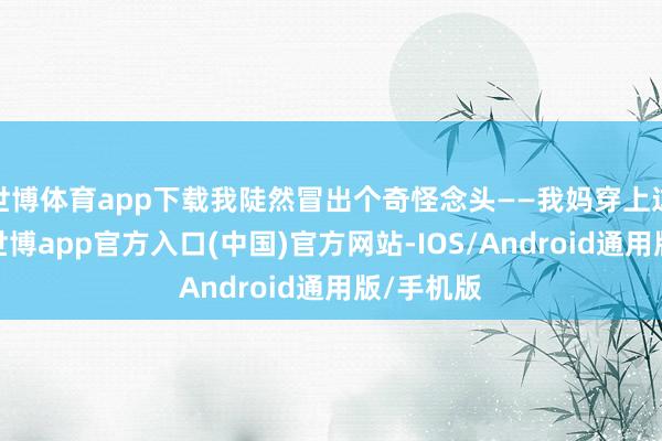 世博体育app下载我陡然冒出个奇怪念头——我妈穿上这条裙子-世博app官方入口(中国)官方网站-IOS/Android通用版/手机版