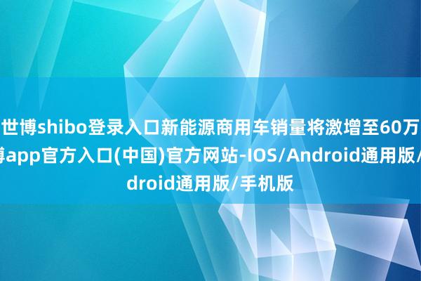 世博shibo登录入口新能源商用车销量将激增至60万辆-世博app官方入口(中国)官方网站-IOS/Android通用版/手机版