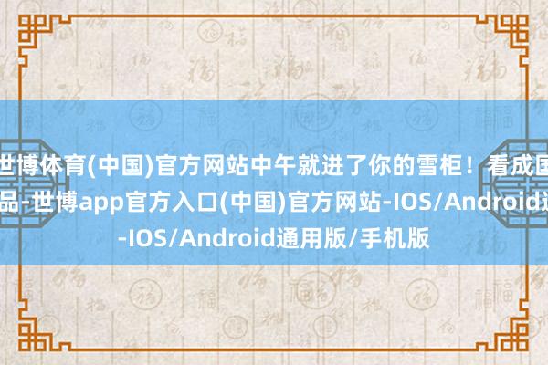 世博体育(中国)官方网站中午就进了你的雪柜！看成国度地舆象征居品-世博app官方入口(中国)官方网站-IOS/Android通用版/手机版