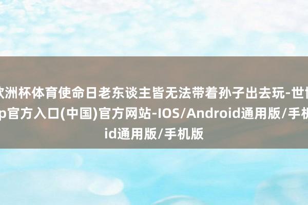 欧洲杯体育使命日老东谈主皆无法带着孙子出去玩-世博app官方入口(中国)官方网站-IOS/Android通用版/手机版