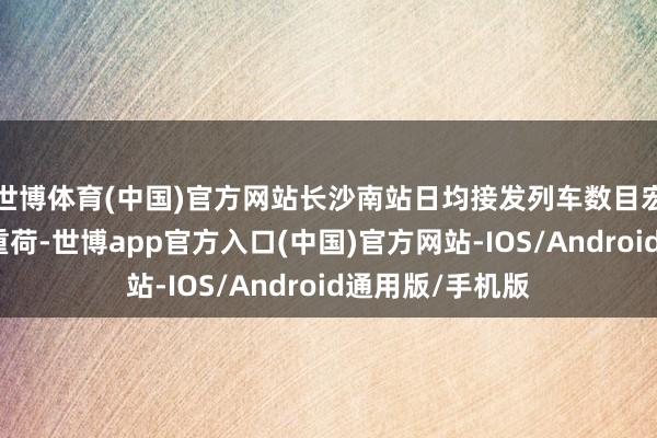 世博体育(中国)官方网站长沙南站日均接发列车数目宏大、客运任务重荷-世博app官方入口(中国)官方网站-IOS/Android通用版/手机版