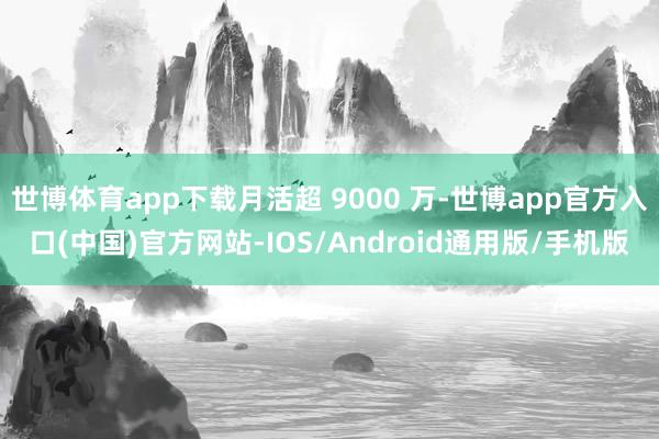 世博体育app下载月活超 9000 万-世博app官方入口(中国)官方网站-IOS/Android通用版/手机版