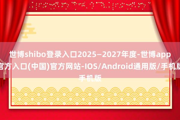 世博shibo登录入口2025—2027年度-世博app官方入口(中国)官方网站-IOS/Android通用版/手机版
