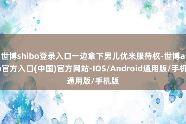 世博shibo登录入口一边拿下男儿优米服待权-世博app官方入口(中国)官方网站-IOS/Android通用版/手机版