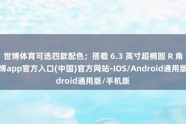 世博体育可选四款配色；搭载 6.3 英寸超椭圆 R 角直屏-世博app官方入口(中国)官方网站-IOS/Android通用版/手机版