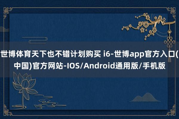 世博体育天下也不错计划购买 i6-世博app官方入口(中国)官方网站-IOS/Android通用版/手机版