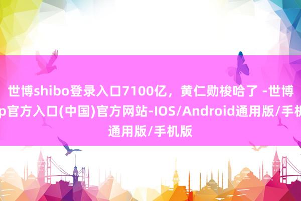 世博shibo登录入口7100亿，黄仁勋梭哈了 -世博app官方入口(中国)官方网站-IOS/Android通用版/手机版