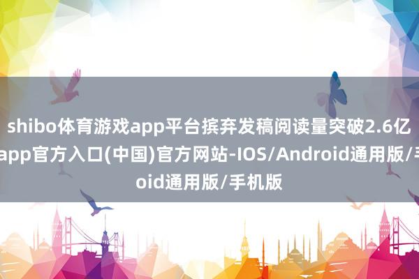 shibo体育游戏app平台摈弃发稿阅读量突破2.6亿-世博app官方入口(中国)官方网站-IOS/Android通用版/手机版