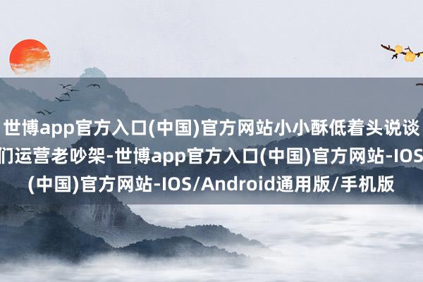 世博app官方入口(中国)官方网站小小酥低着头说谈:“有段时分我跟咱们运营老吵架-世博app官方入口(中国)官方网站-IOS/Android通用版/手机版