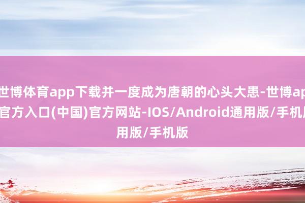 世博体育app下载并一度成为唐朝的心头大患-世博app官方入口(中国)官方网站-IOS/Android通用版/手机版