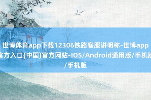 世博体育app下载12306铁路客服讲明称-世博app官方入口(中国)官方网站-IOS/Android通用版/手机版