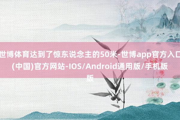 世博体育达到了惊东说念主的50米-世博app官方入口(中国)官方网站-IOS/Android通用版/手机版