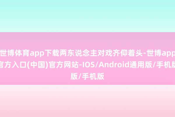 世博体育app下载两东说念主对戏齐仰着头-世博app官方入口(中国)官方网站-IOS/Android通用版/手机版