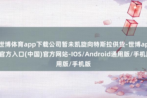 世博体育app下载公司暂未凯旋向特斯拉供货-世博app官方入口(中国)官方网站-IOS/Android通用版/手机版