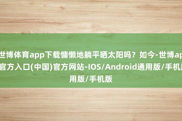 世博体育app下载慵懒地躺平晒太阳吗？如今-世博app官方入口(中国)官方网站-IOS/Android通用版/手机版