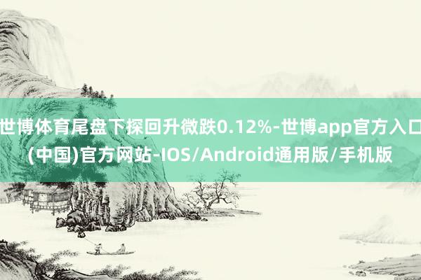 世博体育尾盘下探回升微跌0.12%-世博app官方入口(中国)官方网站-IOS/Android通用版/手机版