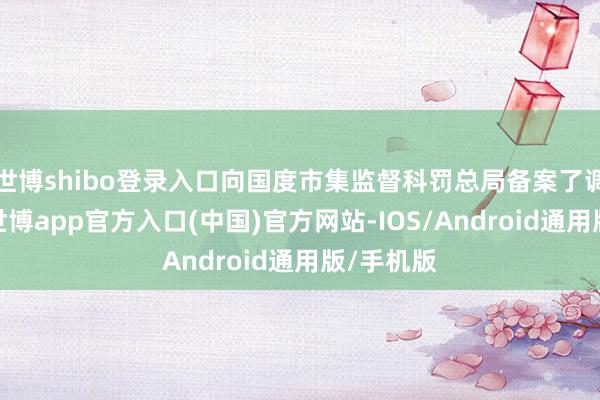 世博shibo登录入口向国度市集监督科罚总局备案了调回酌量-世博app官方入口(中国)官方网站-IOS/Android通用版/手机版