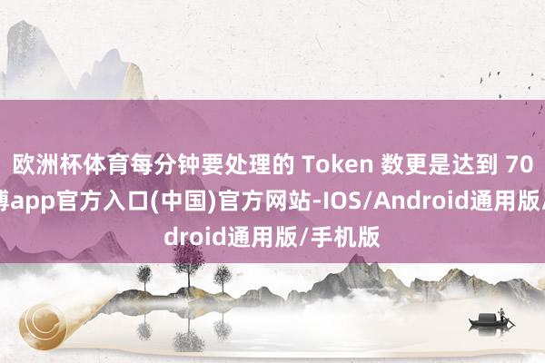 欧洲杯体育每分钟要处理的 Token 数更是达到 70 亿-世博app官方入口(中国)官方网站-IOS/Android通用版/手机版