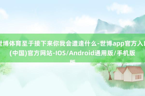 世博体育至于接下来你我会遭逢什么-世博app官方入口(中国)官方网站-IOS/Android通用版/手机版