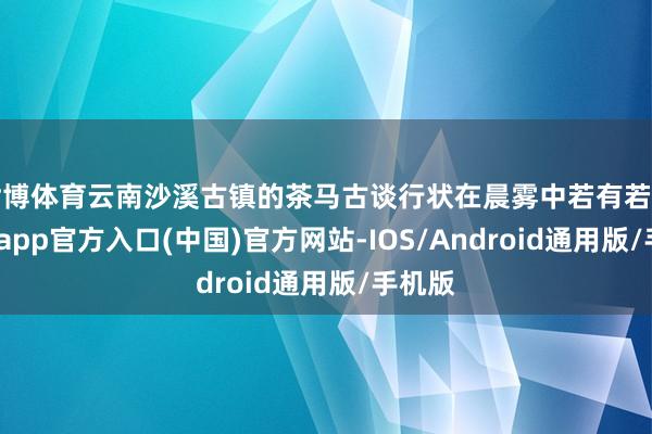 世博体育云南沙溪古镇的茶马古谈行状在晨雾中若有若无-世博app官方入口(中国)官方网站-IOS/Android通用版/手机版