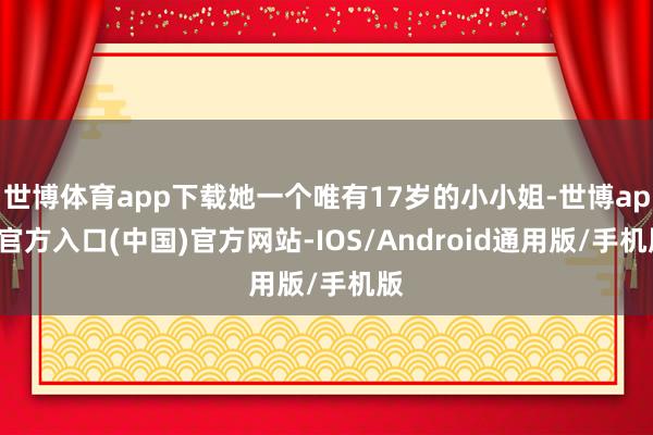 世博体育app下载她一个唯有17岁的小小姐-世博app官方入口(中国)官方网站-IOS/Android通用版/手机版