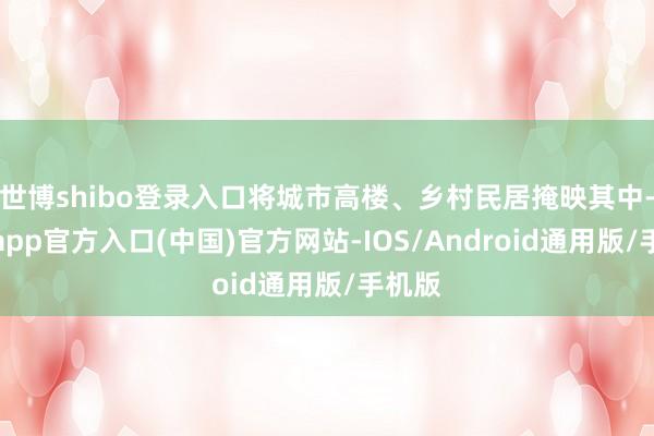 世博shibo登录入口将城市高楼、乡村民居掩映其中-世博app官方入口(中国)官方网站-IOS/Android通用版/手机版