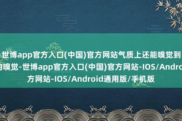 世博app官方入口(中国)官方网站气质上还能嗅觉到一股儒雅和廓清的嗅觉-世博app官方入口(中国)官方网站-IOS/Android通用版/手机版