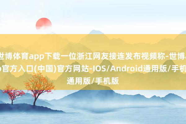 世博体育app下载一位浙江网友接连发布视频称-世博app官方入口(中国)官方网站-IOS/Android通用版/手机版