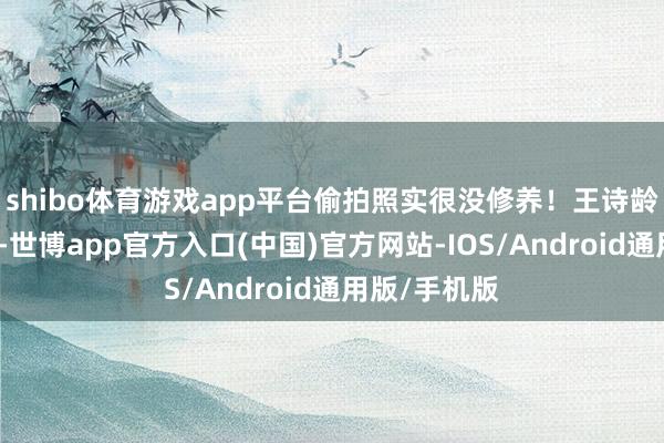 shibo体育游戏app平台偷拍照实很没修养！王诗龄戴着棒球帽-世博app官方入口(中国)官方网站-IOS/Android通用版/手机版