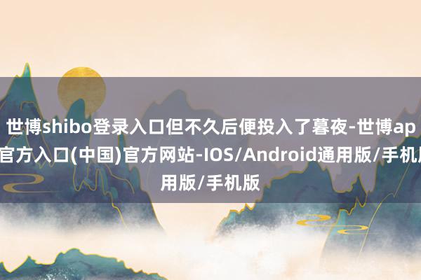 世博shibo登录入口但不久后便投入了暮夜-世博app官方入口(中国)官方网站-IOS/Android通用版/手机版