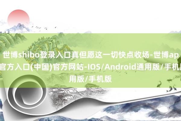 世博shibo登录入口真但愿这一切快点收场-世博app官方入口(中国)官方网站-IOS/Android通用版/手机版