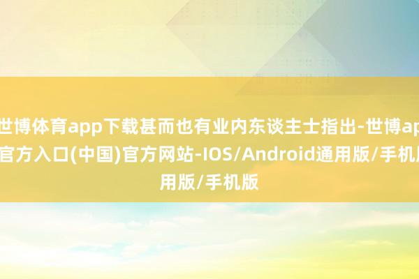 世博体育app下载甚而也有业内东谈主士指出-世博app官方入口(中国)官方网站-IOS/Android通用版/手机版