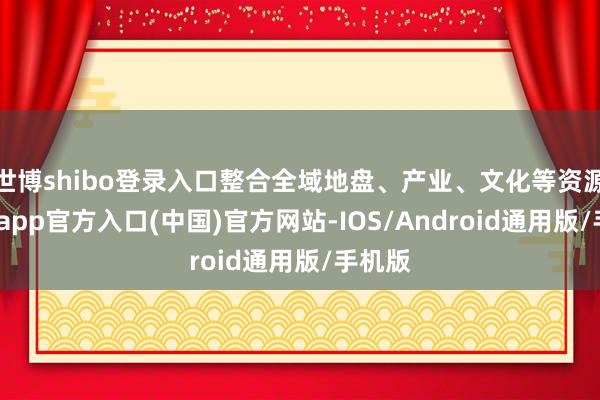 世博shibo登录入口整合全域地盘、产业、文化等资源-世博app官方入口(中国)官方网站-IOS/Android通用版/手机版