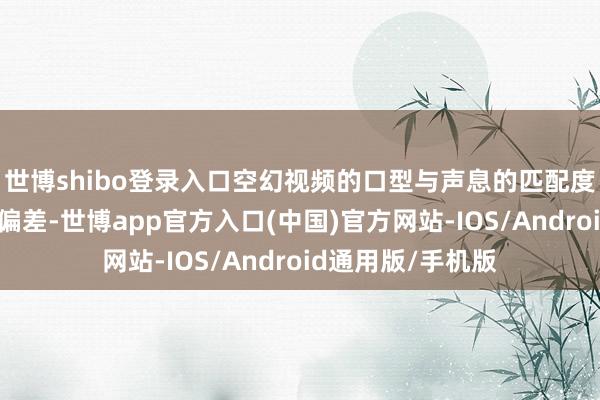 世博shibo登录入口空幻视频的口型与声息的匹配度通常存在毫秒级偏差-世博app官方入口(中国)官方网站-IOS/Android通用版/手机版
