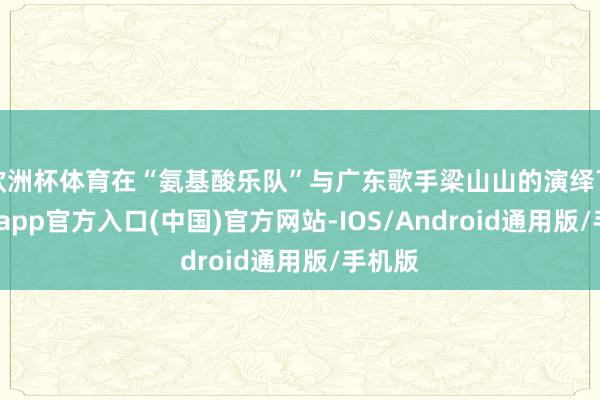 欧洲杯体育在“氨基酸乐队”与广东歌手梁山山的演绎下-世博app官方入口(中国)官方网站-IOS/Android通用版/手机版