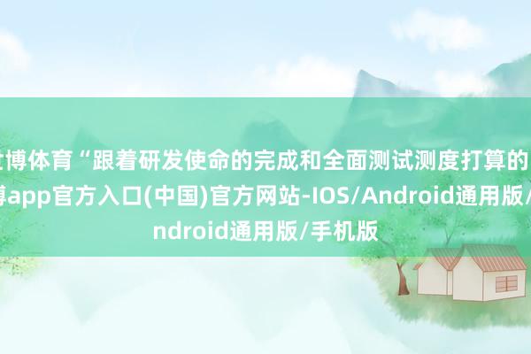 世博体育“跟着研发使命的完成和全面测试测度打算的引申-世博app官方入口(中国)官方网站-IOS/Android通用版/手机版