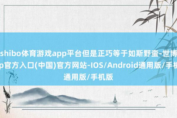 shibo体育游戏app平台但是正巧等于如斯野蛮-世博app官方入口(中国)官方网站-IOS/Android通用版/手机版