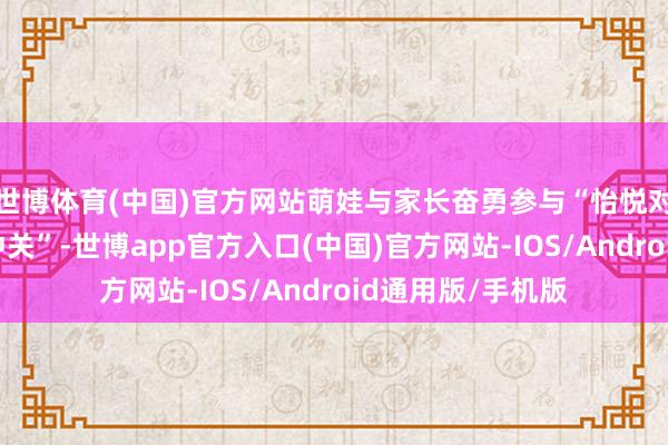 世博体育(中国)官方网站萌娃与家长奋勇参与“怡悦对对碰”“智勇大冲关”-世博app官方入口(中国)官方网站-IOS/Android通用版/手机版