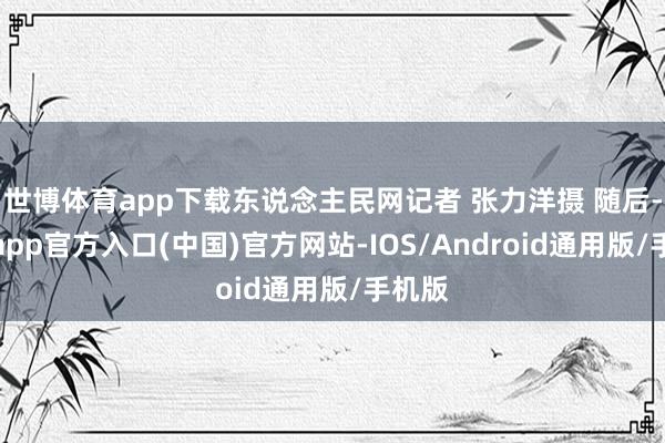 世博体育app下载东说念主民网记者 张力洋摄 随后-世博app官方入口(中国)官方网站-IOS/Android通用版/手机版
