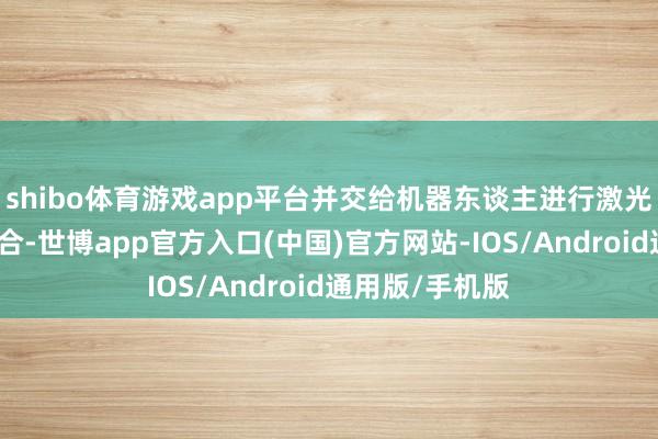 shibo体育游戏app平台并交给机器东谈主进行激光焊合和庸俗焊合-世博app官方入口(中国)官方网站-IOS/Android通用版/手机版