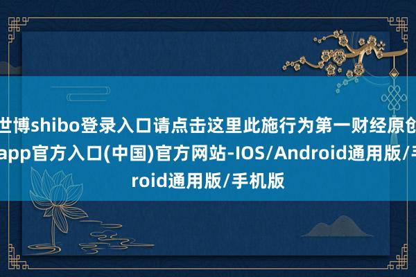 世博shibo登录入口请点击这里此施行为第一财经原创-世博app官方入口(中国)官方网站-IOS/Android通用版/手机版