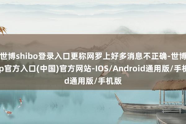 世博shibo登录入口更称网罗上好多消息不正确-世博app官方入口(中国)官方网站-IOS/Android通用版/手机版